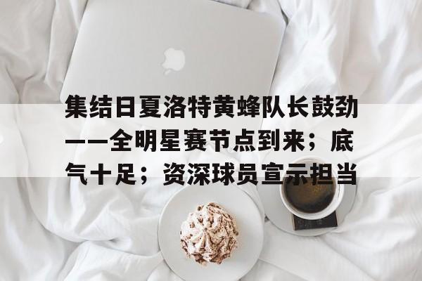 真人娱乐-集结日夏洛特黄蜂队长鼓劲——全明星赛节点到来；底气十足；资深球员宣示担当的简单介绍