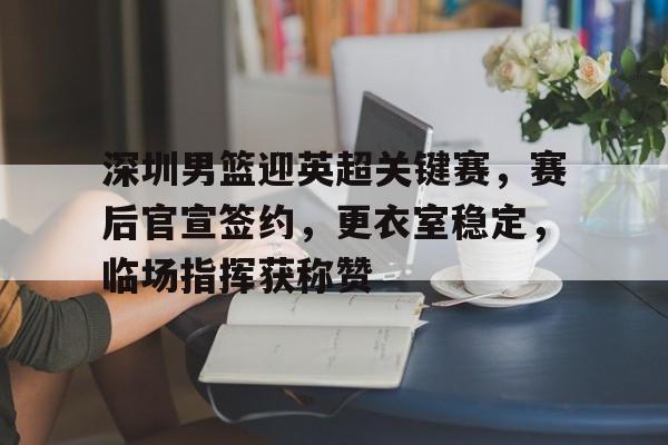 乐竞体育官网-深圳男篮迎英超关键赛，赛后官宣签约，更衣室稳定，临场指挥获称赞的简单介绍