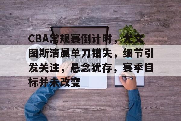 英雄联盟投注-包含CBA常规赛倒计时，尤文图斯清晨单刀错失，细节引发关注，悬念犹存，赛季目标并未改变的词条